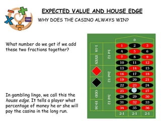 EXPECTED VALUE AND HOUSE EDGE WHY DOES THE CASINO ALWAYS WIN? What number do we get if we add these two fractions together? In gambling lingo, we call this the  house edge . It tells a player what percentage of money he or she will pay the casino in the long run. 