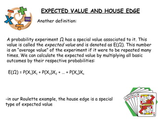Another definition: A probability experiment  Ω  has a special value associated to it. This value is called the  expected value  and is denoted as E( Ω ). This number is an “average value” of the experiment if it were to be repeated many times. We can calculate the expected value by multiplying all basic outcomes by their respective probabilities: E( Ω ) = P(X 1 )X 1  + P(X 2 )X 2  + … + P(X n )X n -in our Roulette example, the house edge is a special  type of expected value EXPECTED VALUE AND HOUSE EDGE 