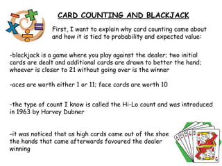 First, I want to explain why card counting came about and how it is tied to probability and expected value: -blackjack is a game where you play against the dealer; two initial cards are dealt and additional cards are drawn to better the hand; whoever is closer to 21 without going over is the winner -aces are worth either 1 or 11; face cards are worth 10  -it was noticed that as high cards came out of the shoe the hands that came afterwards favoured the dealer winning  CARD COUNTING AND BLACKJACK -the type of count I know is called the Hi-Lo count and was introduced in 1963 by Harvey Dubner 