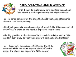 First, I want to explain why card counting came about and how it is tied to probability and expected value: -as low cards came out of the shoe the hands that came afterwards favoured the player winning  CARD COUNTING AND BLACKJACK -blackjack generally has a house edge of about 0.5%; this means out of every $100 I spend at the table, I expect to lose 5 cents -the big question at the time was “is it possible to keep track of the cards in such a way so that the player will gain a slight advantage?” -as it turns out, the answer is YES! using the Hi-Lo count will shift the house edge to about -1% (this means the player now expects to WIN money!) 