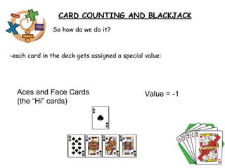 So how do we do it? -each card in the deck gets assigned a special value:  CARD COUNTING AND BLACKJACK Aces and Face Cards (the “Hi” cards)  Value = -1  