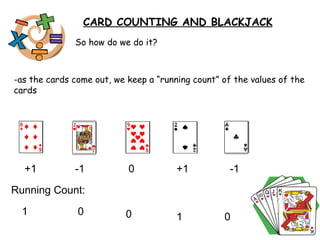 So how do we do it? -as the cards come out, we keep a “running count” of the values of the cards  CARD COUNTING AND BLACKJACK +1  -1  -1  +1  0  Running Count:  1 0  0  1 0 