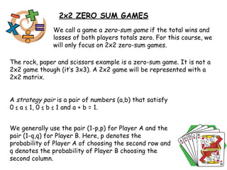 2x2 ZERO SUM GAMES We call a game a  zero-sum game  if the total wins and losses of both players totals zero. For this course, we will only focus on 2x2 zero-sum games. The rock, paper and scissors example is a zero-sum game. It is not a 2x2 game though (it’s 3x3). A 2x2 game will be represented with a 2x2 matrix. A  strategy pair  is a pair of numbers (a,b) that satisfy 0 ≤ a ≤ 1, 0 ≤ b ≤ 1 and a + b = 1. We generally use the pair (1-p,p) for Player A and the pair (1-q,q) for Player B. Here, p denotes the probability of Player A of choosing the second row and q denotes the probability of Player B choosing the second column.  