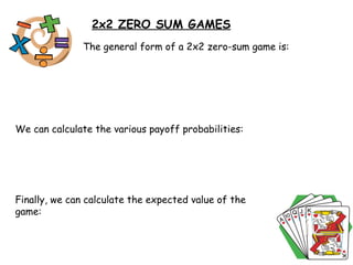 2x2 ZERO SUM GAMES The general form of a 2x2 zero-sum game is: We can calculate the various payoff probabilities: Finally, we can calculate the expected value of the game:  