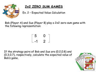 2x2 ZERO SUM GAMES Ex. 2 – Expected Value Calculation Bob (Player A) and Sue (Player B) play a 2x2 zero-sum game with the following representation:  If the strategy pairs of Bob and Sue are (0.2,0.8) and (0.3,0.7), respectively, calculate the expected value of Bob’s game.  5 0 -1 2 