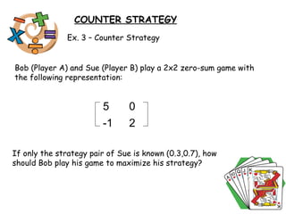 COUNTER STRATEGY Ex. 3 – Counter Strategy Bob (Player A) and Sue (Player B) play a 2x2 zero-sum game with the following representation:  If only the strategy pair of Sue is known (0.3,0.7), how should Bob play his game to maximize his strategy?  5 0 -1 2 
