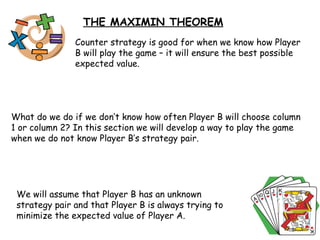THE MAXIMIN THEOREM Counter strategy is good for when we know how Player B will play the game – it will ensure the best possible expected value. What do we do if we don’t know how often Player B will choose column 1 or column 2? In this section we will develop a way to play the game when we do not know Player B’s strategy pair. We will assume that Player B has an unknown strategy pair and that Player B is always trying to minimize the expected value of Player A. 