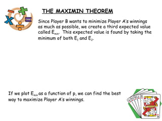 THE MAXIMIN THEOREM Since Player B wants to minimize Player A’s winnings as much as possible, we create a third expected value called E min .  This expected value is found by taking the minimum of both E 1  and E 2 .  If we plot E min  as a function of p, we can find the best way to maximize Player A’s winnings.  