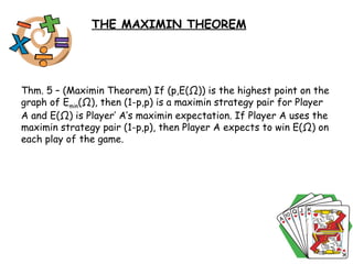 Thm. 5 – (Maximin Theorem) If (p,E( Ω )) is the highest point on the graph of E min ( Ω ), then (1-p,p) is a maximin strategy pair for Player A and E( Ω ) is Player’ A’s maximin expectation. If Player A uses the maximin strategy pair (1-p,p), then Player A expects to win E( Ω ) on each play of the game.  THE MAXIMIN THEOREM 