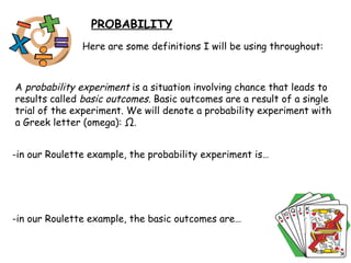 PROBABILITY Here are some definitions I will be using throughout: A  probability experiment  is a situation involving chance that leads to results called  basic outcomes.  Basic outcomes are a result of a single trial of the experiment. We will denote a probability experiment with a Greek letter (omega):  Ω .  -in our Roulette example, the probability experiment is… -in our Roulette example, the basic outcomes are… 