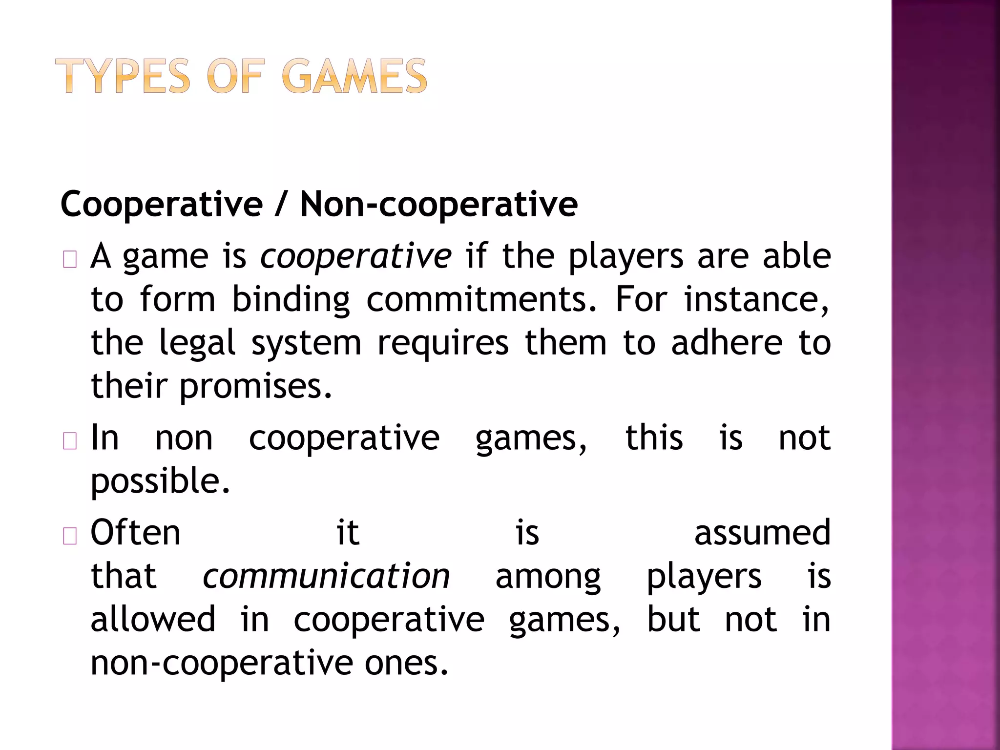 Cooperative / Non-cooperative 
A game is cooperative if the players are able 
to form binding commitments. For instance, 
the legal system requires them to adhere to 
their promises. 
In non cooperative games, this is not 
possible. 
Often it is assumed 
that communication among players is 
allowed in cooperative games, but not in 
non-cooperative ones. 
 
