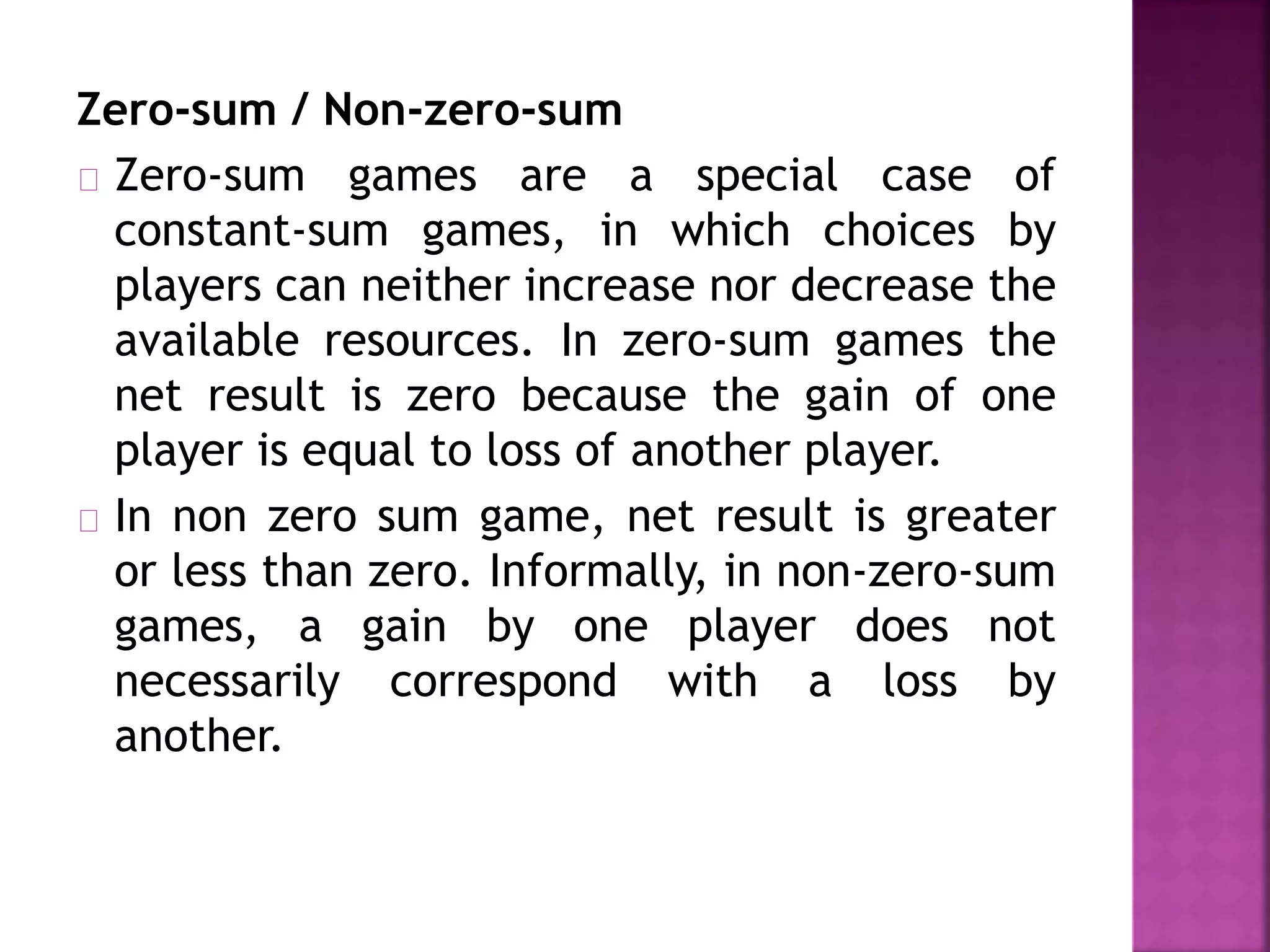 Zero-sum / Non-zero-sum 
Zero-sum games are a special case of 
constant-sum games, in which choices by 
players can neither increase nor decrease the 
available resources. In zero-sum games the 
net result is zero because the gain of one 
player is equal to loss of another player. 
In non zero sum game, net result is greater 
or less than zero. Informally, in non-zero-sum 
games, a gain by one player does not 
necessarily correspond with a loss by 
another. 
 