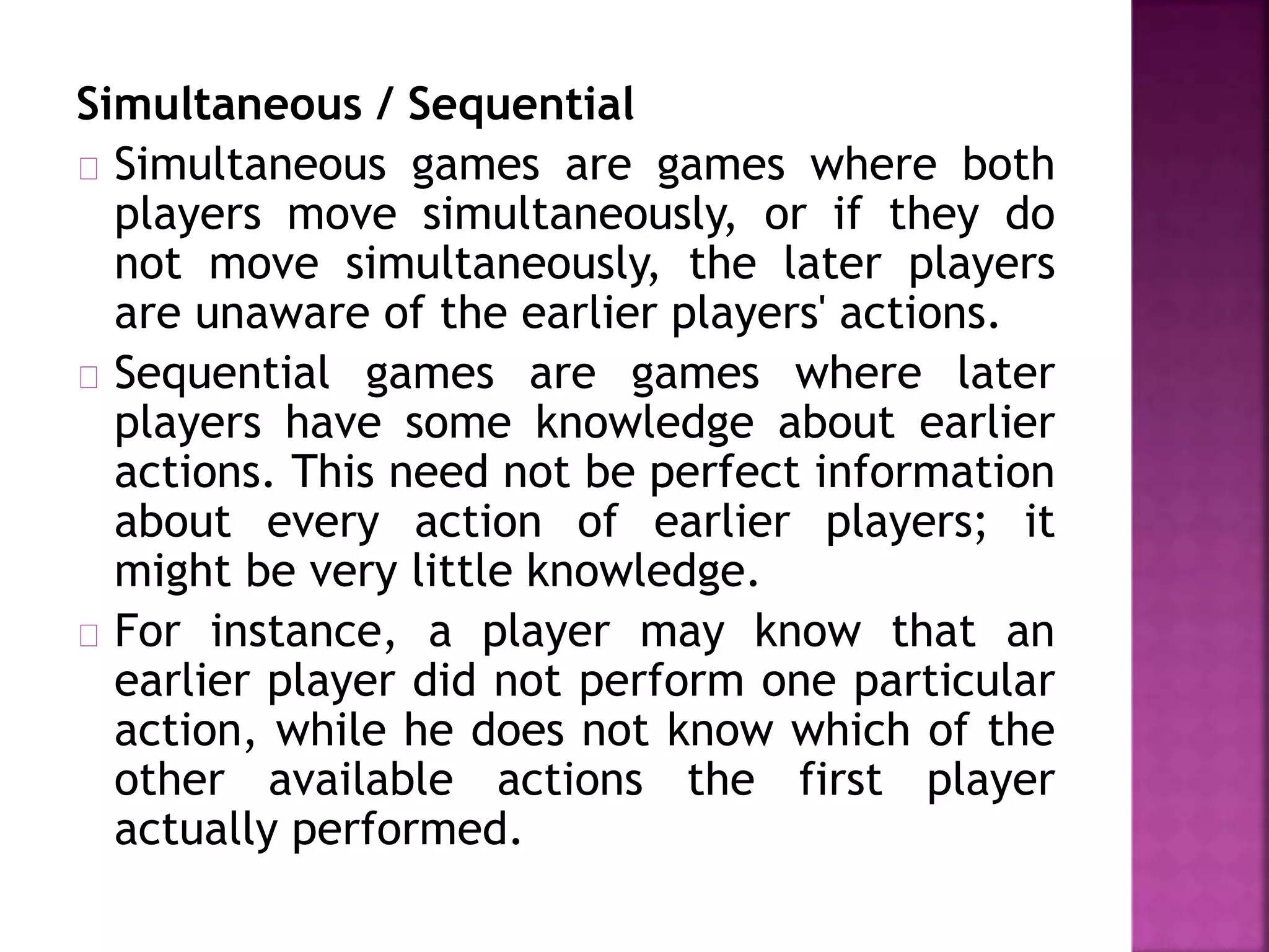 Simultaneous / Sequential 
Simultaneous games are games where both 
players move simultaneously, or if they do 
not move simultaneously, the later players 
are unaware of the earlier players' actions. 
Sequential games are games where later 
players have some knowledge about earlier 
actions. This need not be perfect information 
about every action of earlier players; it 
might be very little knowledge. 
For instance, a player may know that an 
earlier player did not perform one particular 
action, while he does not know which of the 
other available actions the first player 
actually performed. 
 