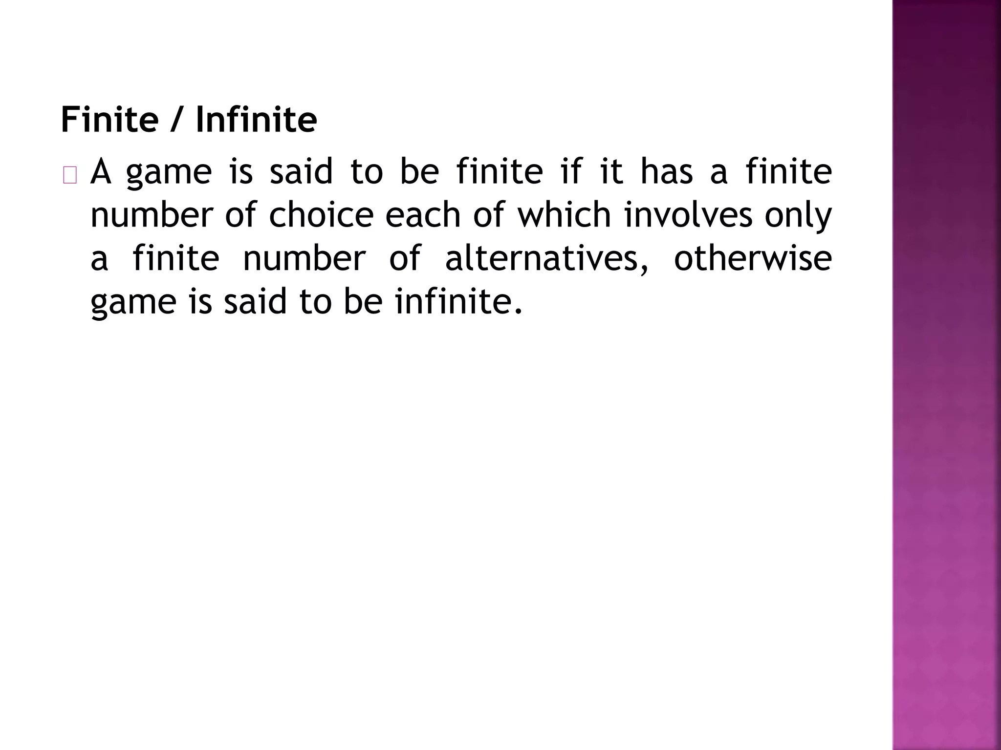 Finite / Infinite 
A game is said to be finite if it has a finite 
number of choice each of which involves only 
a finite number of alternatives, otherwise 
game is said to be infinite. 
 