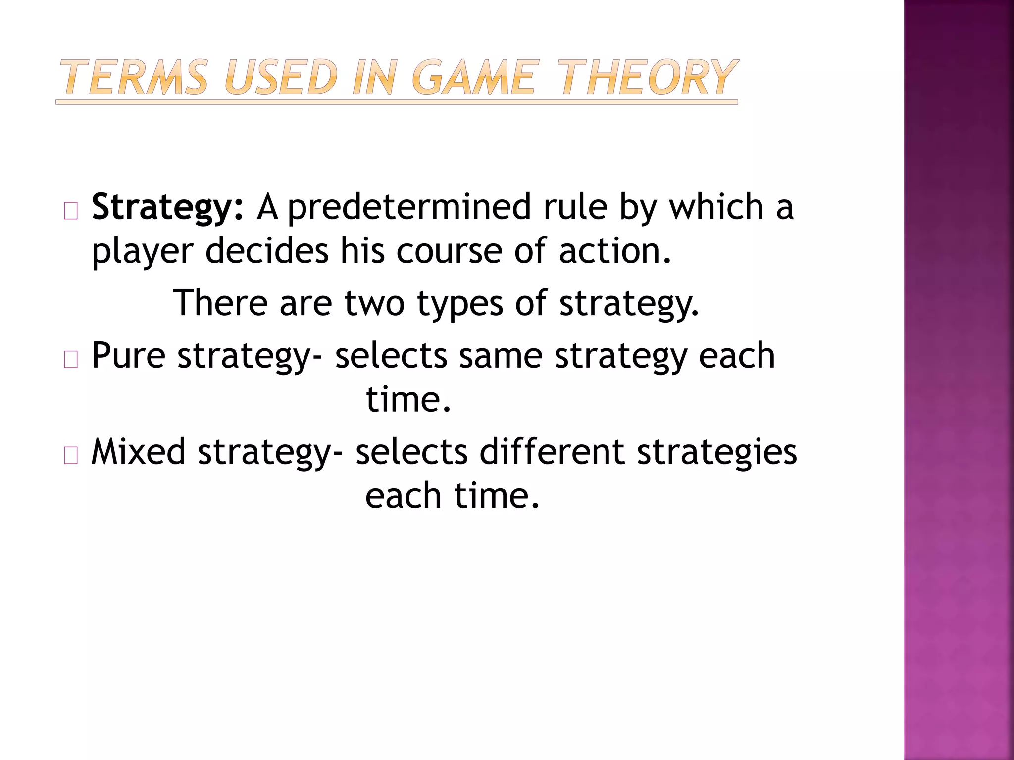 Strategy: A predetermined rule by which a 
player decides his course of action. 
There are two types of strategy. 
Pure strategy- selects same strategy each 
time. 
Mixed strategy- selects different strategies 
each time. 
 