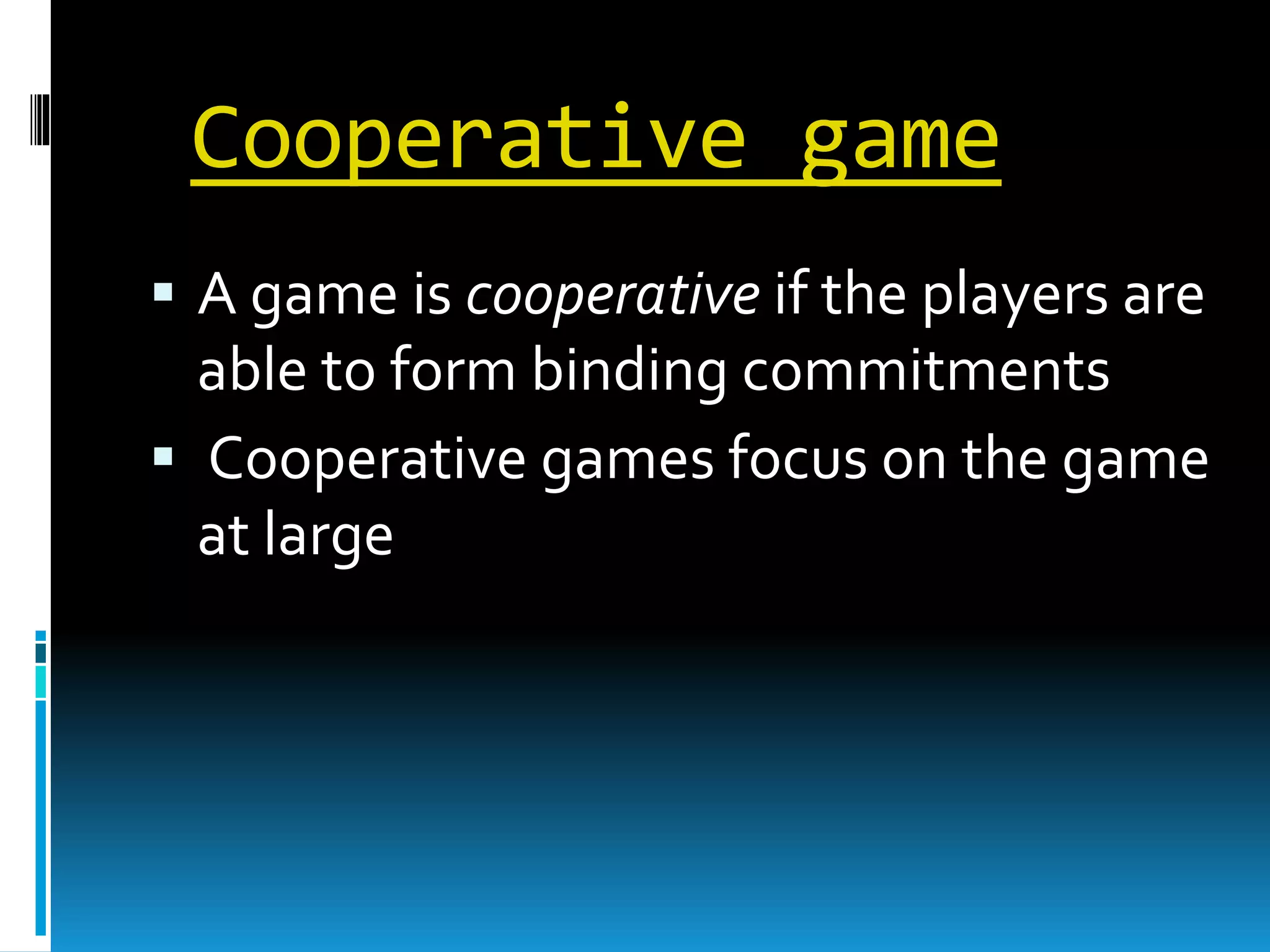 Cooperative game 
 A game is cooperative if the players are 
able to form binding commitments 
 Cooperative games focus on the game 
at large 
 
