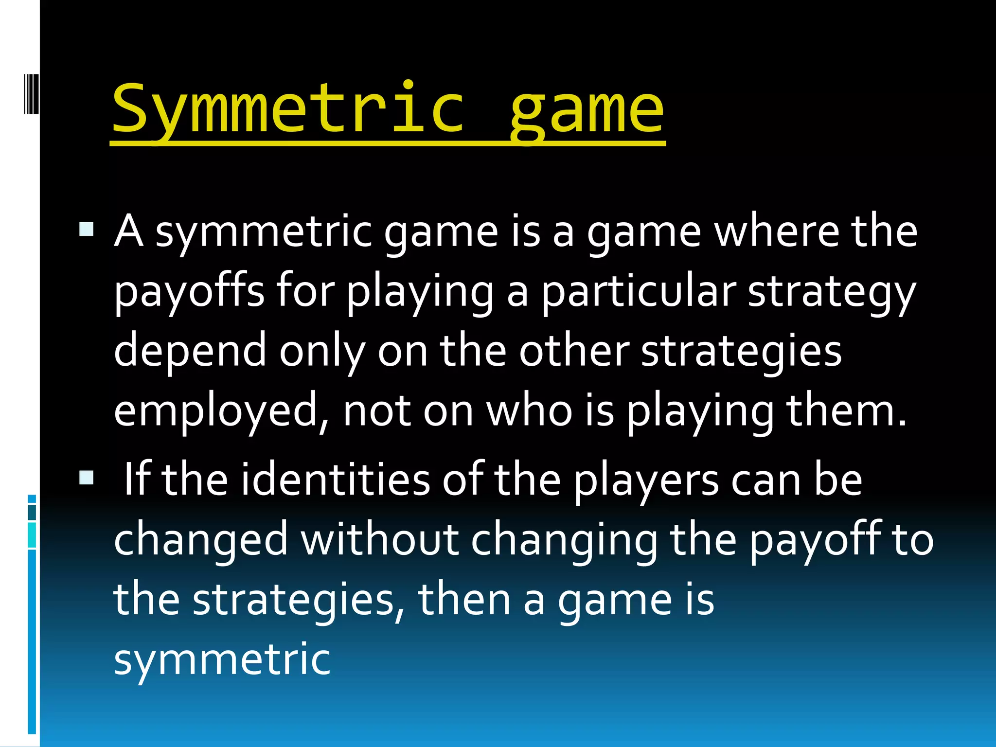 Symmetric game 
 A symmetric game is a game where the 
payoffs for playing a particular strategy 
depend only on the other strategies 
employed, not on who is playing them. 
 If the identities of the players can be 
changed without changing the payoff to 
the strategies, then a game is 
symmetric 
 