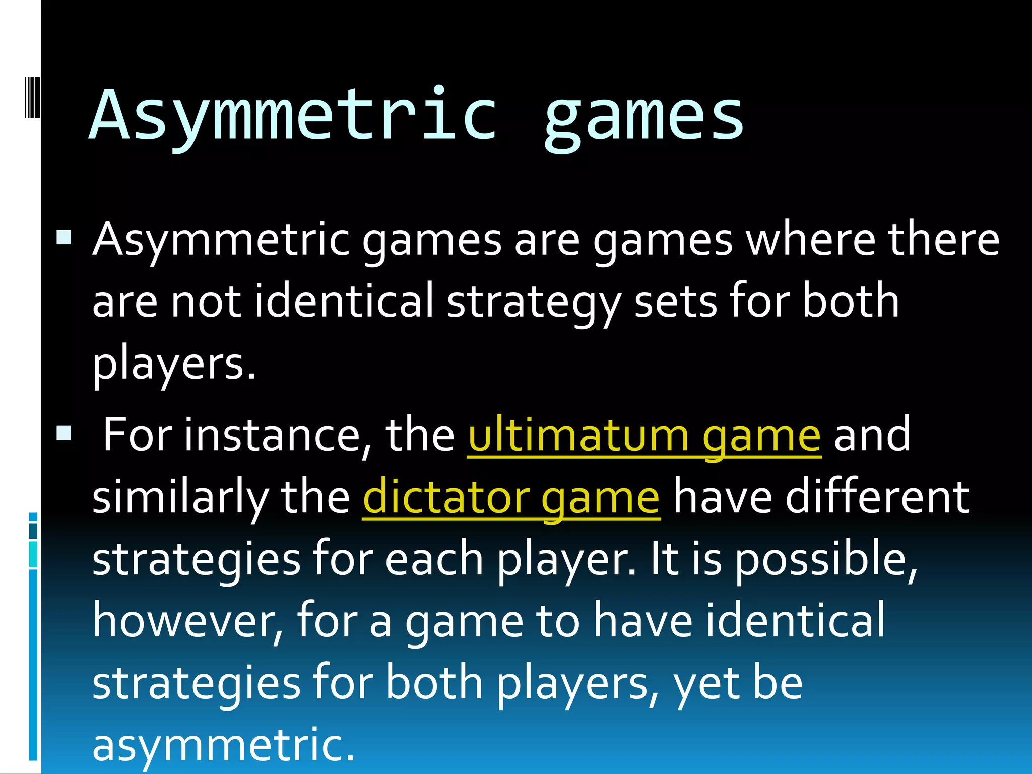 Asymmetric games 
 Asymmetric games are games where there 
are not identical strategy sets for both 
players. 
 For instance, the ultimatum game and 
similarly the dictator game have different 
strategies for each player. It is possible, 
however, for a game to have identical 
strategies for both players, yet be 
asymmetric. 
 