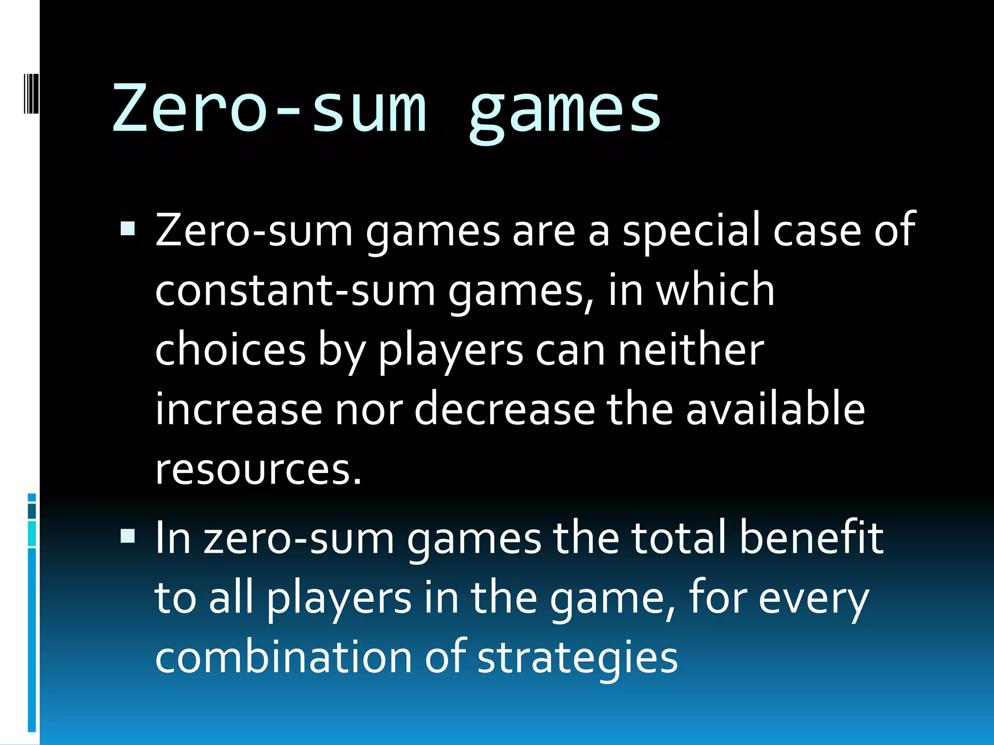 Zero-sum games 
 Zero-sum games are a special case of 
constant-sum games, in which 
choices by players can neither 
increase nor decrease the available 
resources. 
 In zero-sum games the total benefit 
to all players in the game, for every 
combination of strategies 
 