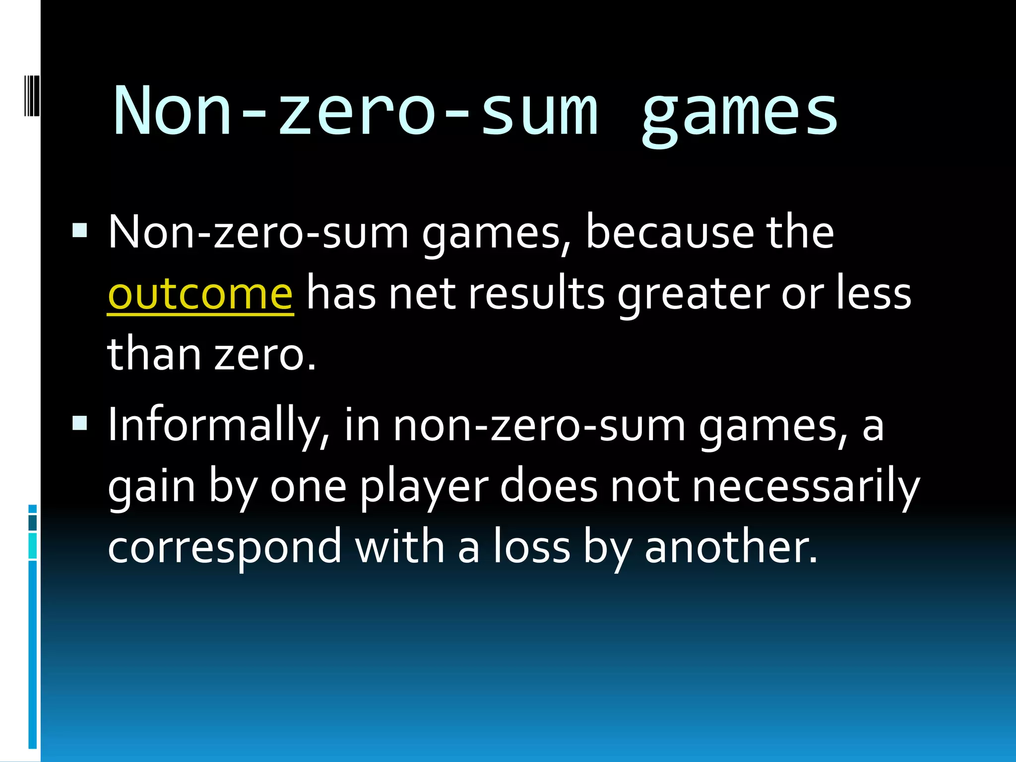 Non-zero-sum games 
 Non-zero-sum games, because the 
outcome has net results greater or less 
than zero. 
 Informally, in non-zero-sum games, a 
gain by one player does not necessarily 
correspond with a loss by another. 
 