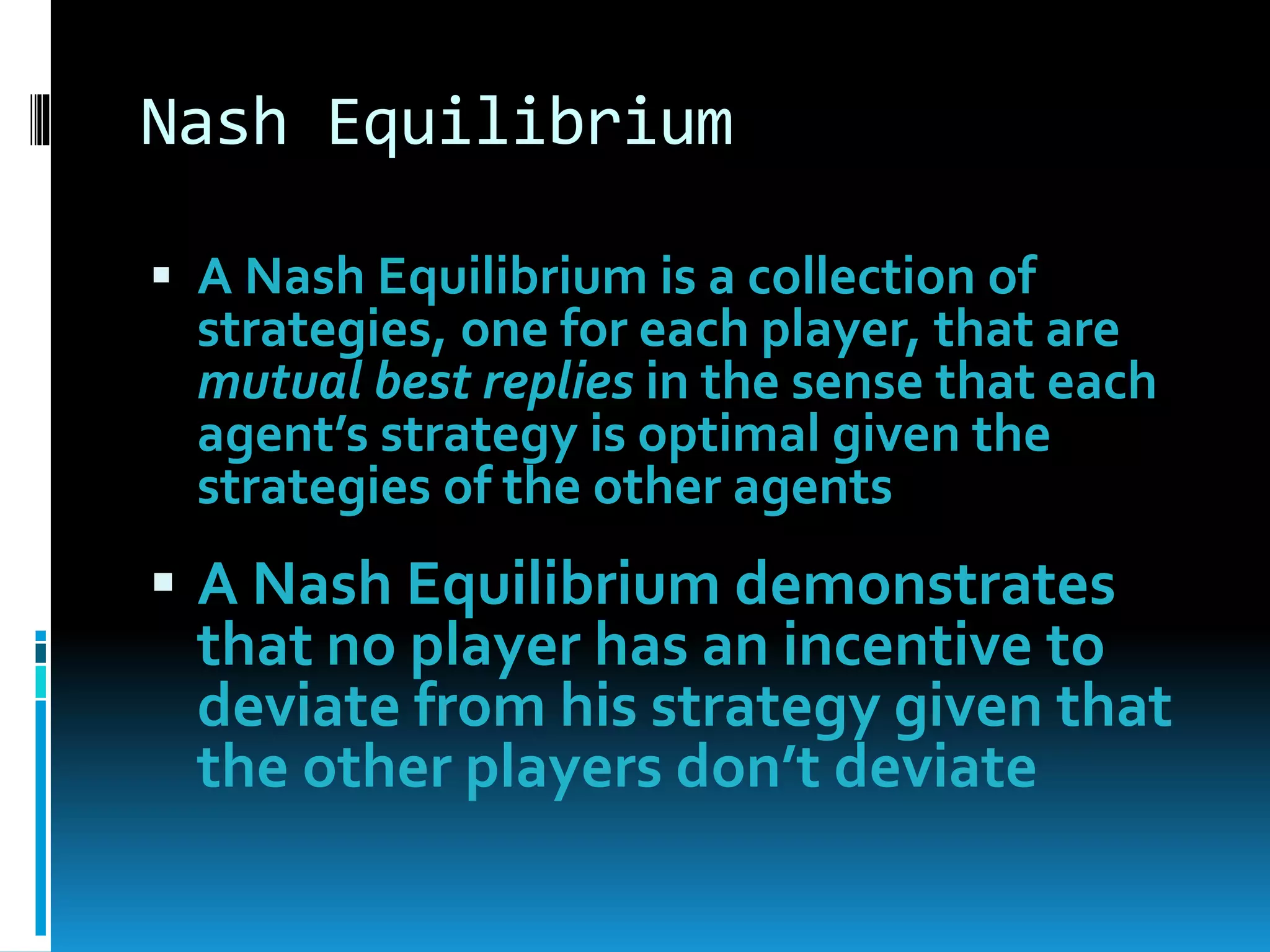 Nash Equilibrium 
 A Nash Equilibrium is a collection of 
strategies, one for each player, that are 
mutual best replies in the sense that each 
agent’s strategy is optimal given the 
strategies of the other agents 
 A Nash Equilibrium demonstrates 
that no player has an incentive to 
deviate from his strategy given that 
the other players don’t deviate 
 