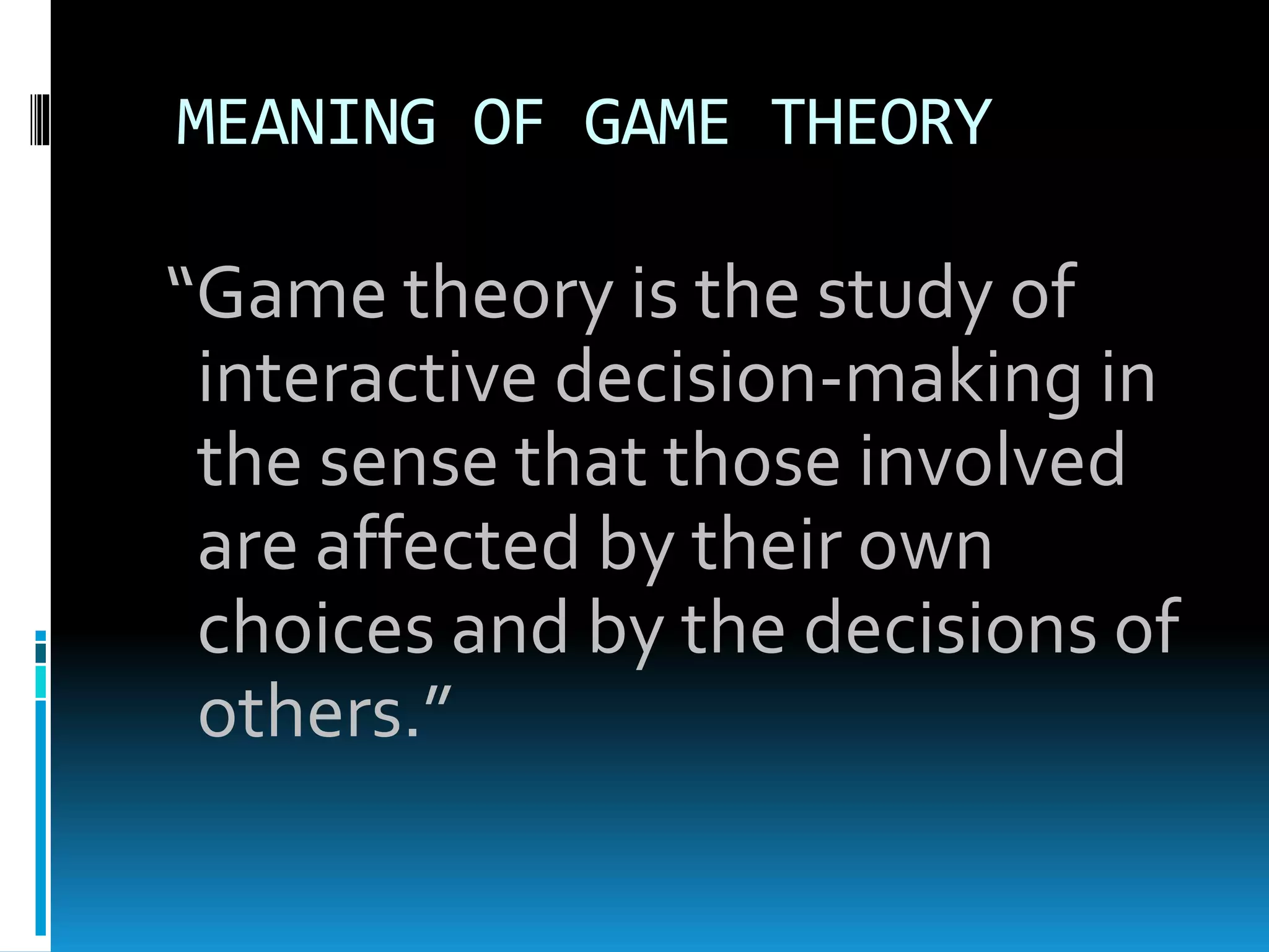 MEANING OF GAME THEORY 
“Game theory is the study of 
interactive decision-making in 
the sense that those involved 
are affected by their own 
choices and by the decisions of 
others.” 
 