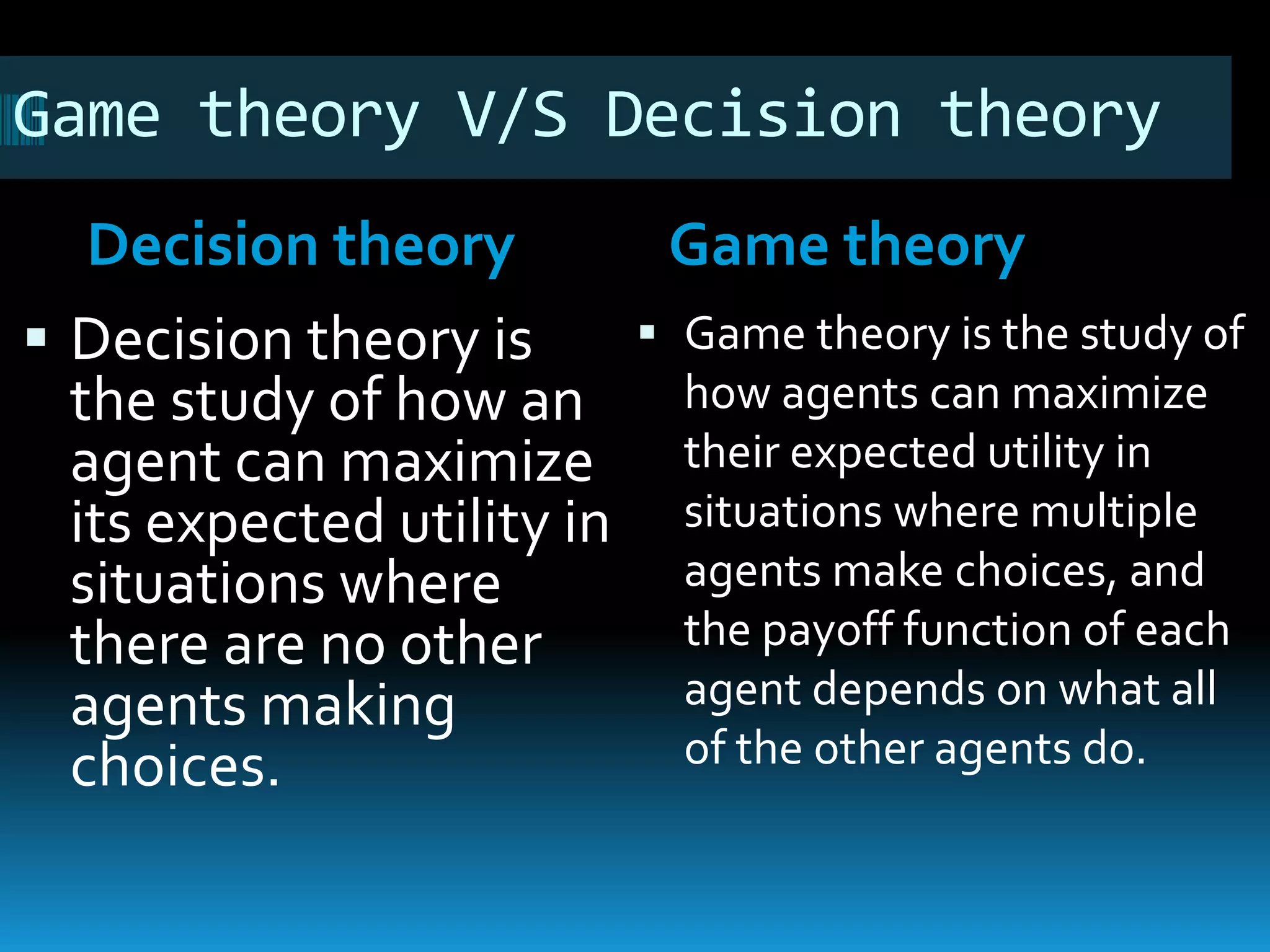 Game theory V/S Decision theory 
Decision theory Game theory 
 Decision theory is 
the study of how an 
agent can maximize 
its expected utility in 
situations where 
there are no other 
agents making 
choices. 
 Game theory is the study of 
how agents can maximize 
their expected utility in 
situations where multiple 
agents make choices, and 
the payoff function of each 
agent depends on what all 
of the other agents do. 
 