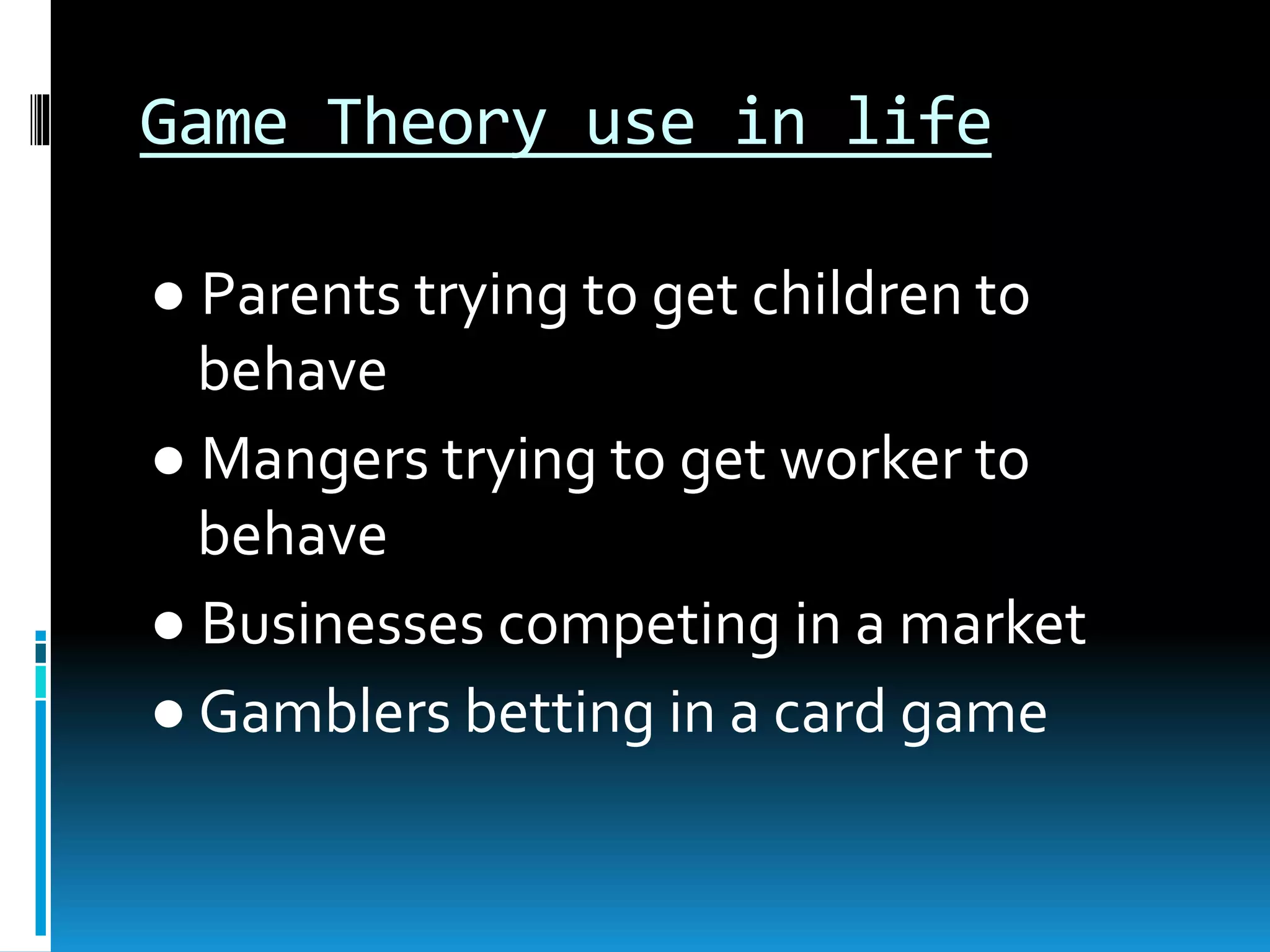 Game Theory use in life 
● Parents trying to get children to 
behave 
● Mangers trying to get worker to 
behave 
● Businesses competing in a market 
● Gamblers betting in a card game 
 
