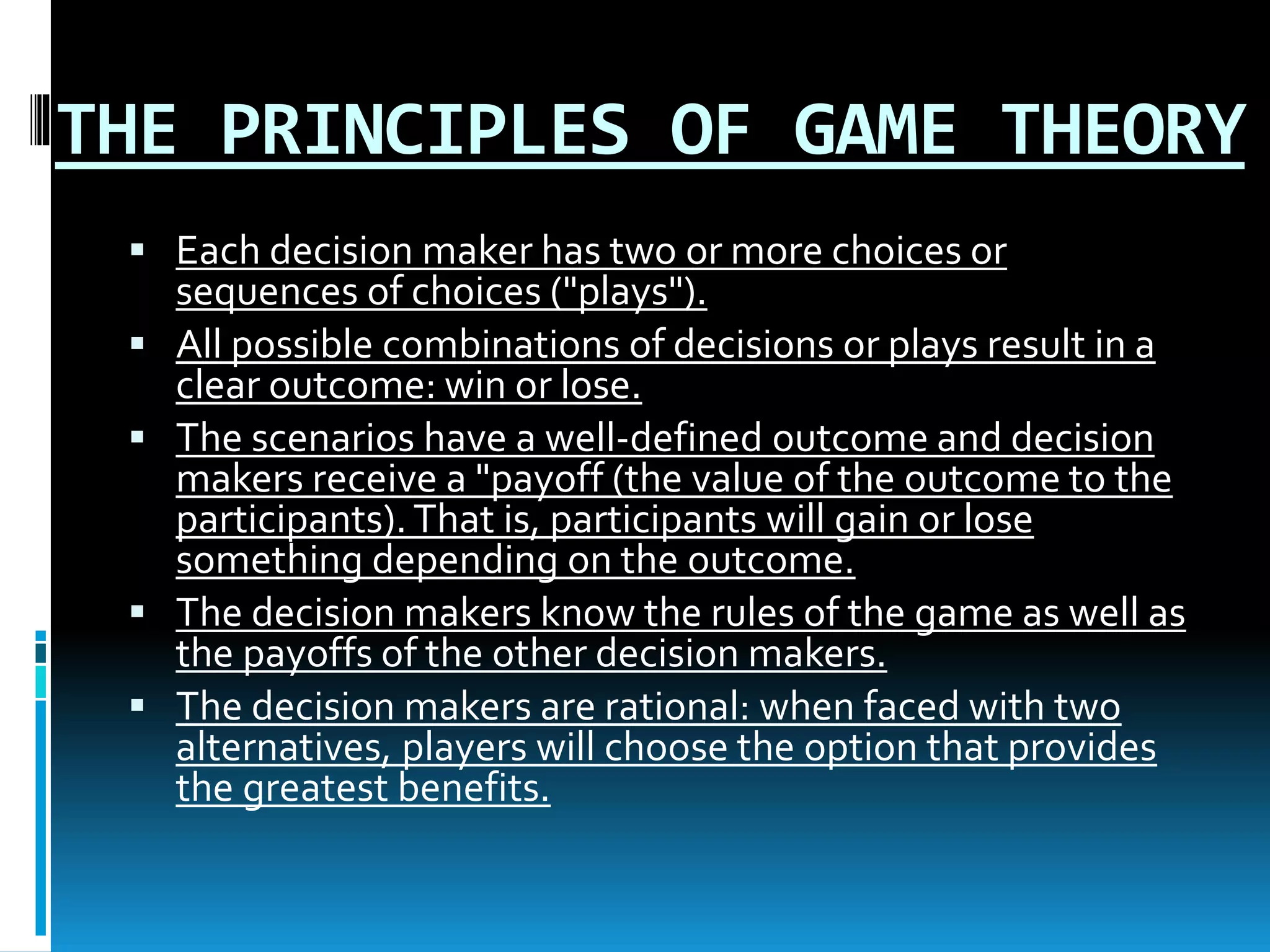 THE PRINCIPLES OF GAME THEORY 
 Each decision maker has two or more choices or 
sequences of choices ("plays"). 
 All possible combinations of decisions or plays result in a 
clear outcome: win or lose. 
 The scenarios have a well-defined outcome and decision 
makers receive a "payoff (the value of the outcome to the 
participants). That is, participants will gain or lose 
something depending on the outcome. 
 The decision makers know the rules of the game as well as 
the payoffs of the other decision makers. 
 The decision makers are rational: when faced with two 
alternatives, players will choose the option that provides 
the greatest benefits. 
 