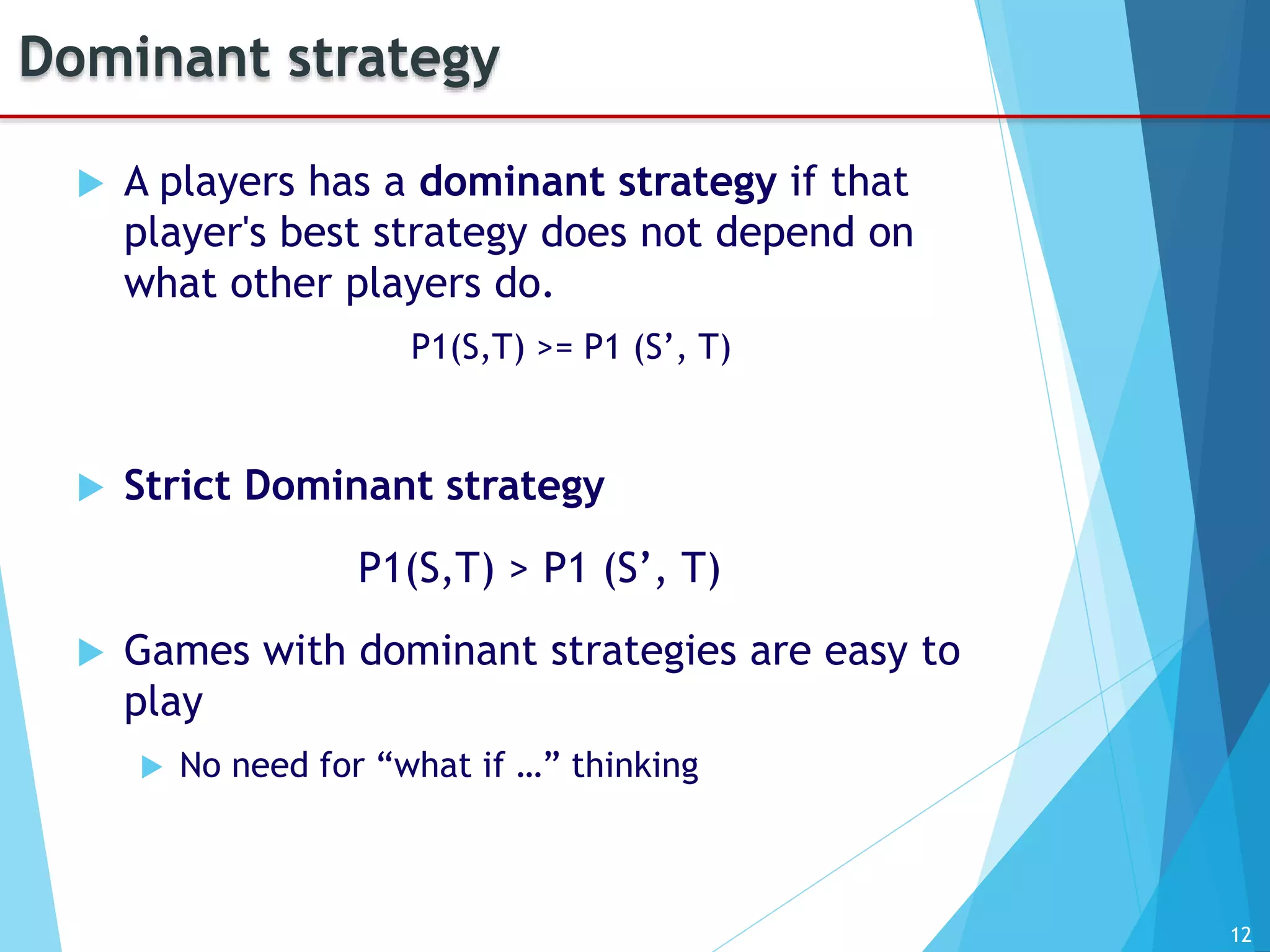 12
Dominant strategy
 A players has a dominant strategy if that
player's best strategy does not depend on
what other players do.
P1(S,T) >= P1 (S’, T)
 Strict Dominant strategy
P1(S,T) > P1 (S’, T)
 Games with dominant strategies are easy to
play
 No need for “what if …” thinking
 