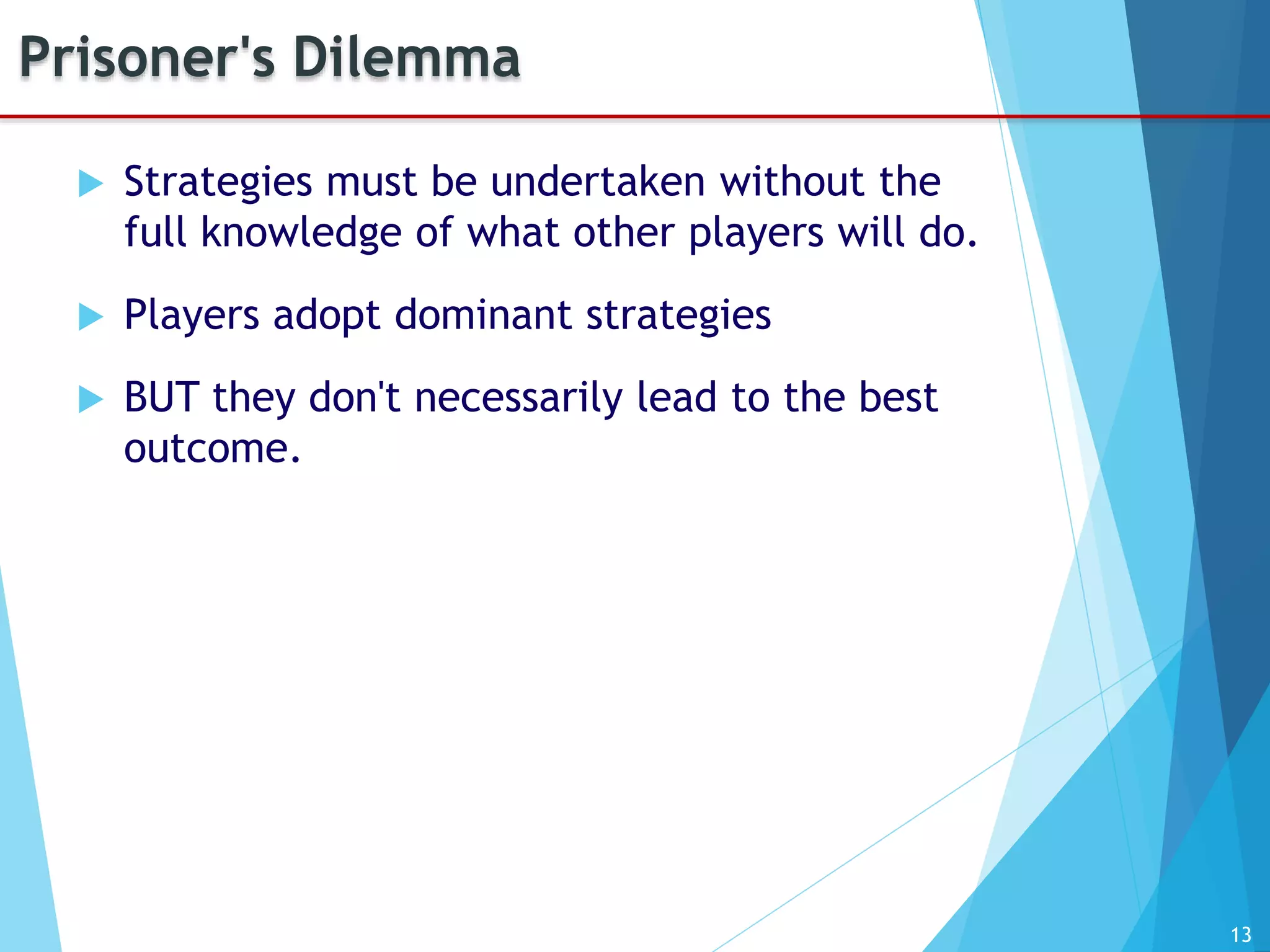 13
Prisoner's Dilemma
 Strategies must be undertaken without the
full knowledge of what other players will do.
 Players adopt dominant strategies
 BUT they don't necessarily lead to the best
outcome.
 
