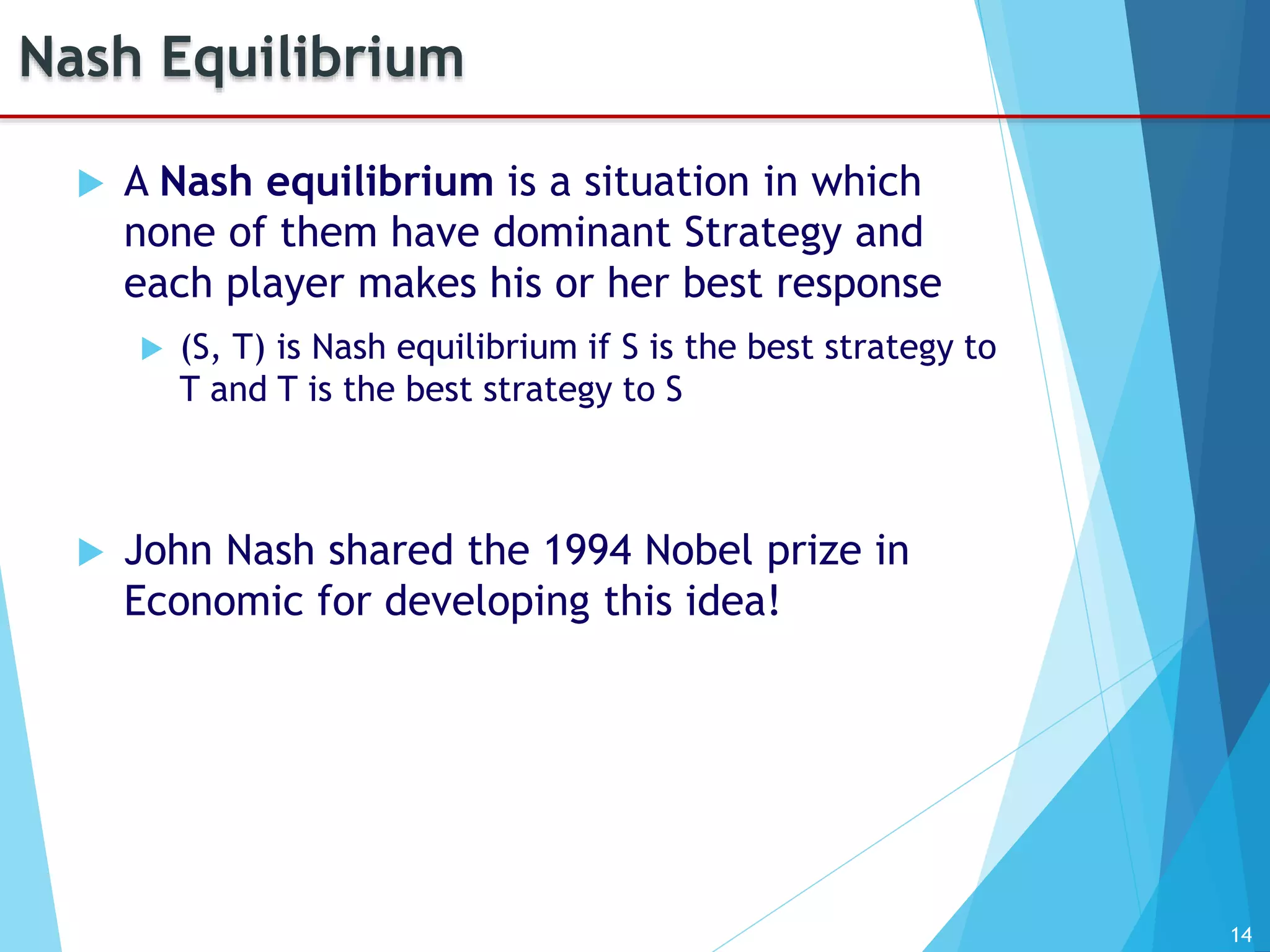 14
Nash Equilibrium
 A Nash equilibrium is a situation in which
none of them have dominant Strategy and
each player makes his or her best response
 (S, T) is Nash equilibrium if S is the best strategy to
T and T is the best strategy to S
 John Nash shared the 1994 Nobel prize in
Economic for developing this idea!
 