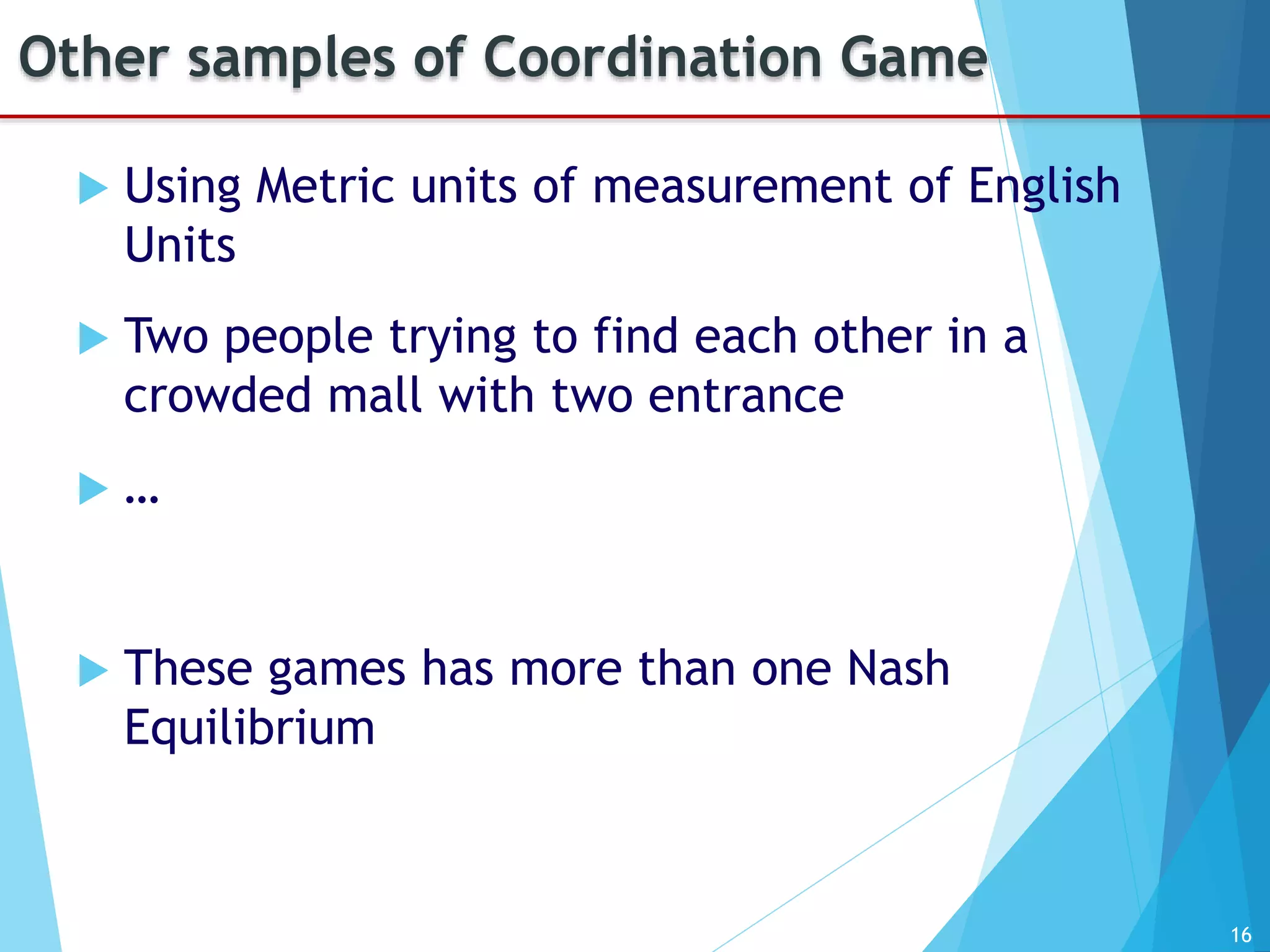 16
Other samples of Coordination Game
 Using Metric units of measurement of English
Units
 Two people trying to find each other in a
crowded mall with two entrance
 …
 These games has more than one Nash
Equilibrium
 