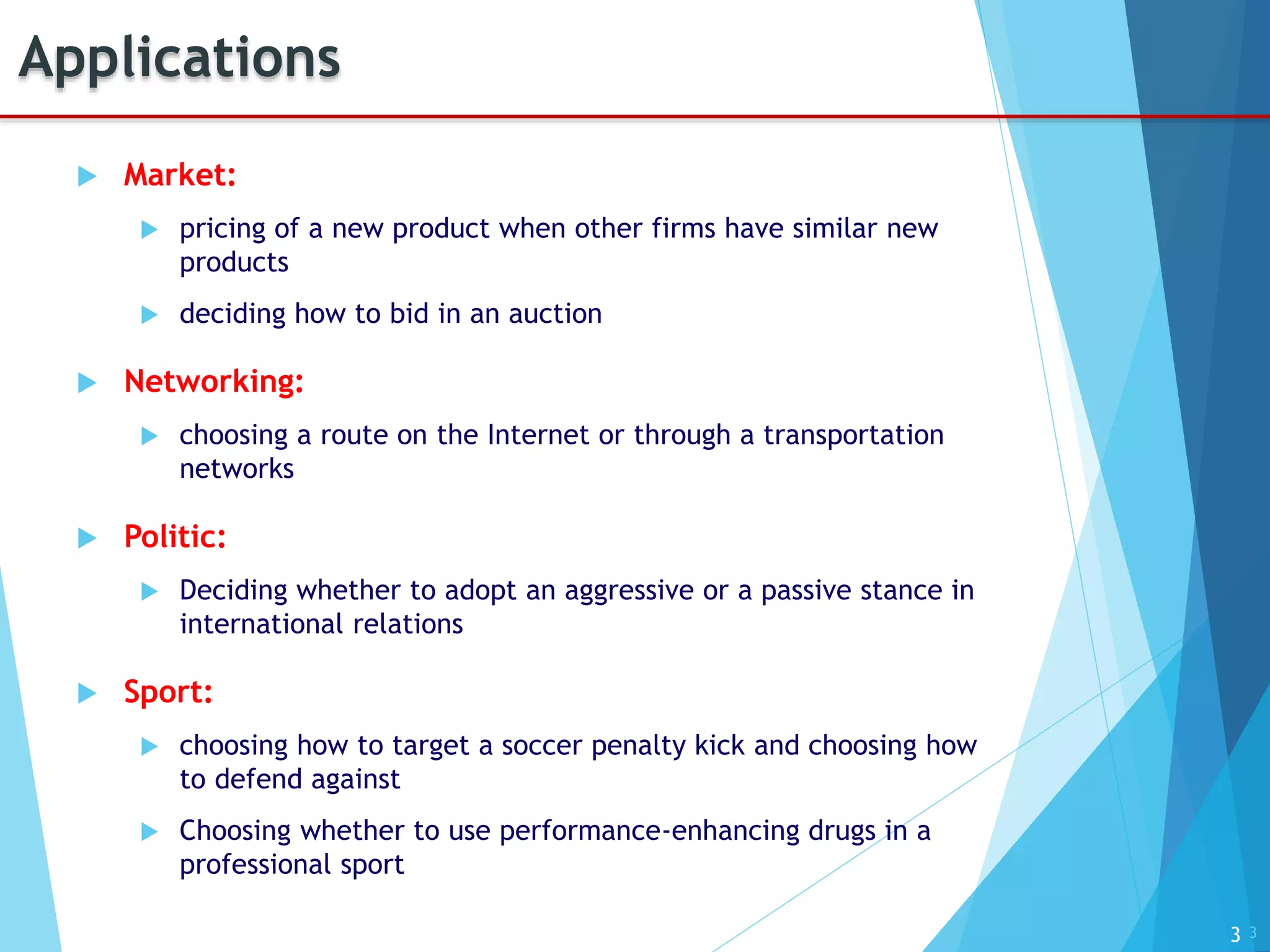3
Applications
 Market:
 pricing of a new product when other firms have similar new
products
 deciding how to bid in an auction
 Networking:
 choosing a route on the Internet or through a transportation
networks
 Politic:
 Deciding whether to adopt an aggressive or a passive stance in
international relations
 Sport:
 choosing how to target a soccer penalty kick and choosing how
to defend against
 Choosing whether to use performance-enhancing drugs in a
professional sport
3
 