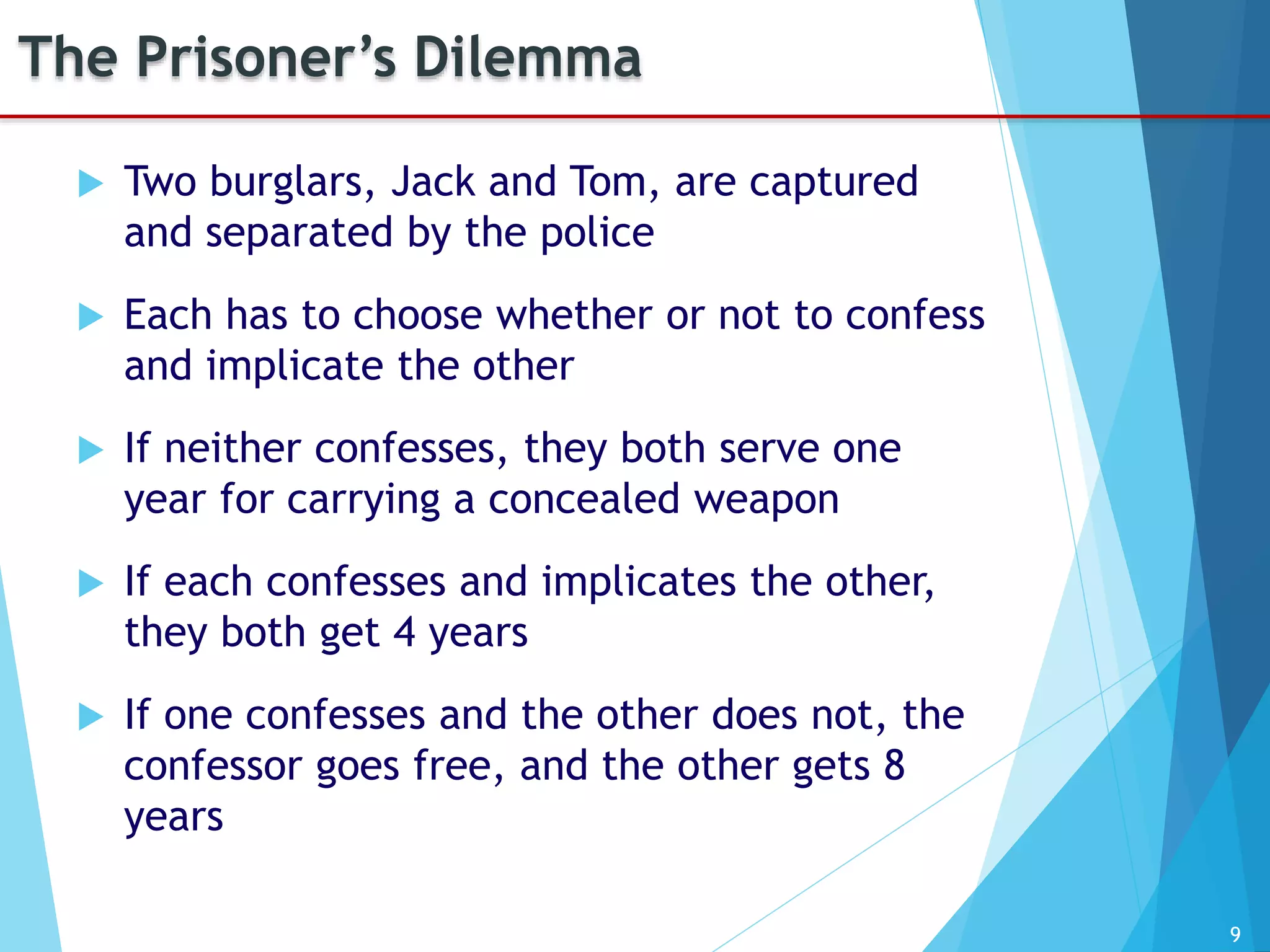 9
The Prisoner’s Dilemma
 Two burglars, Jack and Tom, are captured
and separated by the police
 Each has to choose whether or not to confess
and implicate the other
 If neither confesses, they both serve one
year for carrying a concealed weapon
 If each confesses and implicates the other,
they both get 4 years
 If one confesses and the other does not, the
confessor goes free, and the other gets 8
years
 