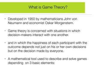 • Developed in 1950 by mathematicians John von
Neumann and economist Oskar Morgenstern.
• Game theory is concerned with situations in which
decision-makers interact with one another.
• and in which the happiness of each participant with the
outcome depends not just on his or her own decisions
but on the decision made by everyone.
• A mathematical tool used to describe and solve games
depending on 3 basic elements:
What is Game Theory?
 