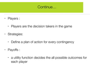 • Players :
• Players are the decision takers in the game
• Strategies:
• Deﬁne a plan of action for every contingency
• Payoffs :
• a utility function decides the all possible outcomes for
each player
Continue…
 