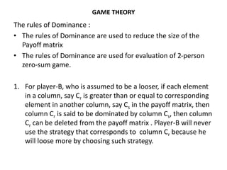 GAME THEORY
The rules of Dominance :
• The rules of Dominance are used to reduce the size of the
Payoff matrix
• The rules of Dominance are used for evaluation of 2-person
zero-sum game.
1. For player-B, who is assumed to be a looser, if each element
in a column, say Cr is greater than or equal to corresponding
element in another column, say Cs in the payoff matrix, then
column Cr is said to be dominated by column Cs, then column
Cr can be deleted from the payoff matrix . Player-B will never
use the strategy that corresponds to column Cr because he
will loose more by choosing such strategy.
 