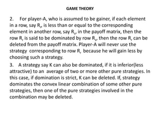 GAME THEORY
2. For player-A, who is assumed to be gainer, if each element
in a row, say Rr, is less than or equal to the corresponding
element in another row, say Rs, in the payoff matrix, then the
row Rr is said to be dominated by row Rs, then the row Rr can be
deleted from the payoff matrix. Player-A will never use the
strategy corresponding to row Rr because he will gain less by
choosing such a strategy.
3. A strategy say K can also be dominated, if it is inferior(less
attractive) to an average of two or more other pure strategies. In
this case, if domination is strict, K can be deleted. If, strategy
dominates the convex linear combination of some other pure
strategies, then one of the pure strategies involved in the
combination may be deleted.
 