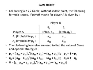 GAME THEORY
• For solving a 2 x 2 Game, without saddle point, the following
formula is used, if payoff matrix for player-A is given by :
Player-B
B1 B2
Player-A (Prob. q1) (prob. q2 )
A1 (Probability p1 ) a11 a12
A2 (Probability p2 ) a21 a22
• Then following formulae are used to find the value of Game
and optimal strategies :
• p1 = [ a22 – a21] / [(a11 + a22) – (a12 + a21)] ; p2 = 1 – p1
• q1 = [ a22 – a12] / [(a11 + a22) – (a12 + a21)] ; q2 = 1 – q1
• V = [a11 a22 – a21 a12] / [(a11 + a22) – (a12 + a21)]
 