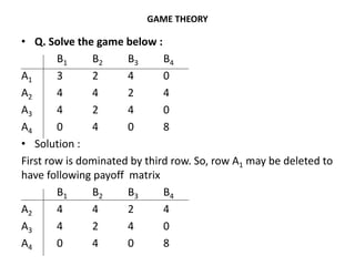 GAME THEORY
• Q. Solve the game below :
B1 B2 B3 B4
A1 3 2 4 0
A2 4 4 2 4
A3 4 2 4 0
A4 0 4 0 8
• Solution :
First row is dominated by third row. So, row A1 may be deleted to
have following payoff matrix
B1 B2 B3 B4
A2 4 4 2 4
A3 4 2 4 0
A4 0 4 0 8
 