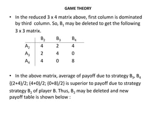 GAME THEORY
• In the reduced 3 x 4 matrix above, first column is dominated
by third column. So, B1 may be deleted to get the following
3 x 3 matrix.
B2 B3 B4
A2 4 2 4
A3 2 4 0
A4 4 0 8
• In the above matrix, average of payoff due to strategy B3, B4
{(2+4)/2; (4+0)/2; (0+8)/2} is superior to payoff due to strategy
strategy B2 of player B. Thus, B2 may be deleted and new
payoff table is shown below :
 