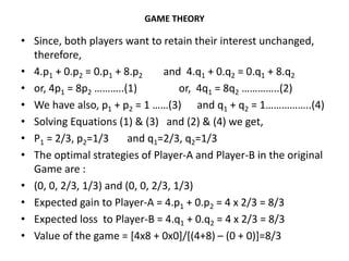 GAME THEORY
• Since, both players want to retain their interest unchanged,
therefore,
• 4.p1 + 0.p2 = 0.p1 + 8.p2 and 4.q1 + 0.q2 = 0.q1 + 8.q2
• or, 4p1 = 8p2 ………..(1) or, 4q1 = 8q2 …………..(2)
• We have also, p1 + p2 = 1 ……(3) and q1 + q2 = 1……………..(4)
• Solving Equations (1) & (3) and (2) & (4) we get,
• P1 = 2/3, p2=1/3 and q1=2/3, q2=1/3
• The optimal strategies of Player-A and Player-B in the original
Game are :
• (0, 0, 2/3, 1/3) and (0, 0, 2/3, 1/3)
• Expected gain to Player-A = 4.p1 + 0.p2 = 4 x 2/3 = 8/3
• Expected loss to Player-B = 4.q1 + 0.q2 = 4 x 2/3 = 8/3
• Value of the game = [4x8 + 0x0]/[(4+8) – (0 + 0)]=8/3
 