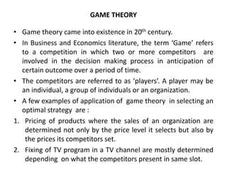 GAME THEORY
• Game theory came into existence in 20th century.
• In Business and Economics literature, the term ‘Game’ refers
to a competition in which two or more competitors are
involved in the decision making process in anticipation of
certain outcome over a period of time.
• The competitors are referred to as ‘players’. A player may be
an individual, a group of individuals or an organization.
• A few examples of application of game theory in selecting an
optimal strategy are :
1. Pricing of products where the sales of an organization are
determined not only by the price level it selects but also by
the prices its competitors set.
2. Fixing of TV program in a TV channel are mostly determined
depending on what the competitors present in same slot.
 