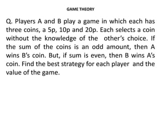GAME THEORY
Q. Players A and B play a game in which each has
three coins, a 5p, 10p and 20p. Each selects a coin
without the knowledge of the other’s choice. If
the sum of the coins is an odd amount, then A
wins B’s coin. But, if sum is even, then B wins A’s
coin. Find the best strategy for each player and the
value of the game.
 