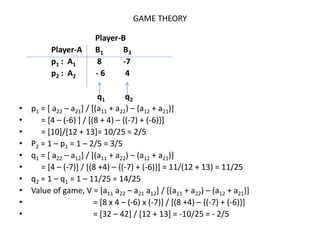 GAME THEORY
Player-B
Player-A B1 B3
p1 : A1 8 -7
p2 : A2 - 6 4
q1 q2
• p1 = [ a22 – a21] / [(a11 + a22) – (a12 + a21)]
• = [4 – (-6) ] / [(8 + 4) – {(-7) + (-6)}]
• = [10]/[12 + 13]= 10/25 = 2/5
• P2 = 1 – p1 = 1 – 2/5 = 3/5
• q1 = [ a22 – a12] / [(a11 + a22) – (a12 + a21)]
• = [4 – (-7)] / [(8 +4) – {(-7) + (-6)}] = 11/(12 + 13) = 11/25
• q2 = 1 – q1 = 1 – 11/25 = 14/25
• Value of game, V = [a11 a22 – a21 a12] / [(a11 + a22) – (a12 + a21)]
• = [8 x 4 – (-6) x (-7)] / [(8 +4) – {(-7) + (-6)}]
• = [32 – 42] / [12 + 13] = -10/25 = - 2/5
 