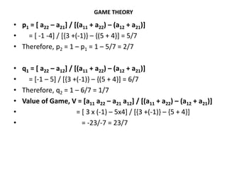 GAME THEORY
• p1 = [ a22 – a21] / [(a11 + a22) – (a12 + a21)]
• = [ -1 -4] / [{3 +(-1)} – {(5 + 4}] = 5/7
• Therefore, p2 = 1 – p1 = 1 – 5/7 = 2/7
• q1 = [ a22 – a12] / [(a11 + a22) – (a12 + a21)]
• = [-1 – 5] / [{3 +(-1)} – {(5 + 4}] = 6/7
• Therefore, q2 = 1 – 6/7 = 1/7
• Value of Game, V = [a11 a22 – a21 a12] / [(a11 + a22) – (a12 + a21)]
• = [ 3 x (-1) – 5x4] / [{3 +(-1)} – {5 + 4}]
• = -23/-7 = 23/7
 