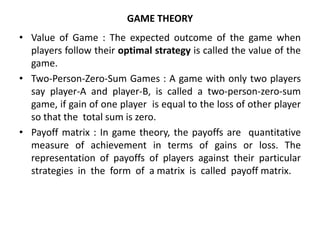 GAME THEORY
• Value of Game : The expected outcome of the game when
players follow their optimal strategy is called the value of the
game.
• Two-Person-Zero-Sum Games : A game with only two players
say player-A and player-B, is called a two-person-zero-sum
game, if gain of one player is equal to the loss of other player
so that the total sum is zero.
• Payoff matrix : In game theory, the payoffs are quantitative
measure of achievement in terms of gains or loss. The
representation of payoffs of players against their particular
strategies in the form of a matrix is called payoff matrix.
 