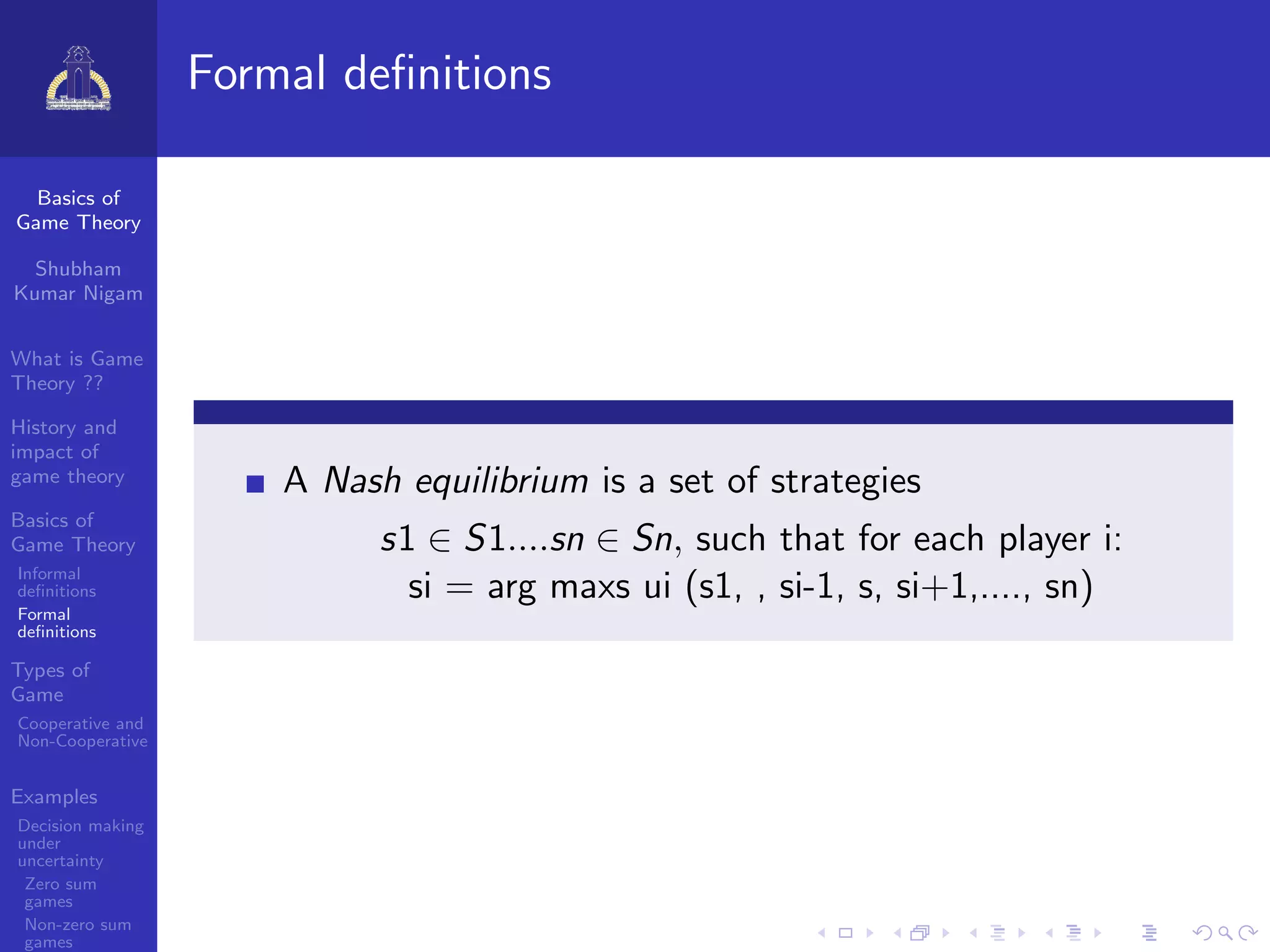 Basics of
Game Theory
Shubham
Kumar Nigam
What is Game
Theory ??
History and
impact of
game theory
Basics of
Game Theory
Informal
deﬁnitions
Formal
deﬁnitions
Types of
Game
Cooperative and
Non-Cooperative
Examples
Decision making
under
uncertainty
Zero sum
games
Non-zero sum
games
Formal deﬁnitions
A Nash equilibrium is a set of strategies
s1 ∈ S1....sn ∈ Sn, such that for each player i:
si = arg maxs ui (s1, , si-1, s, si+1,...., sn)
 