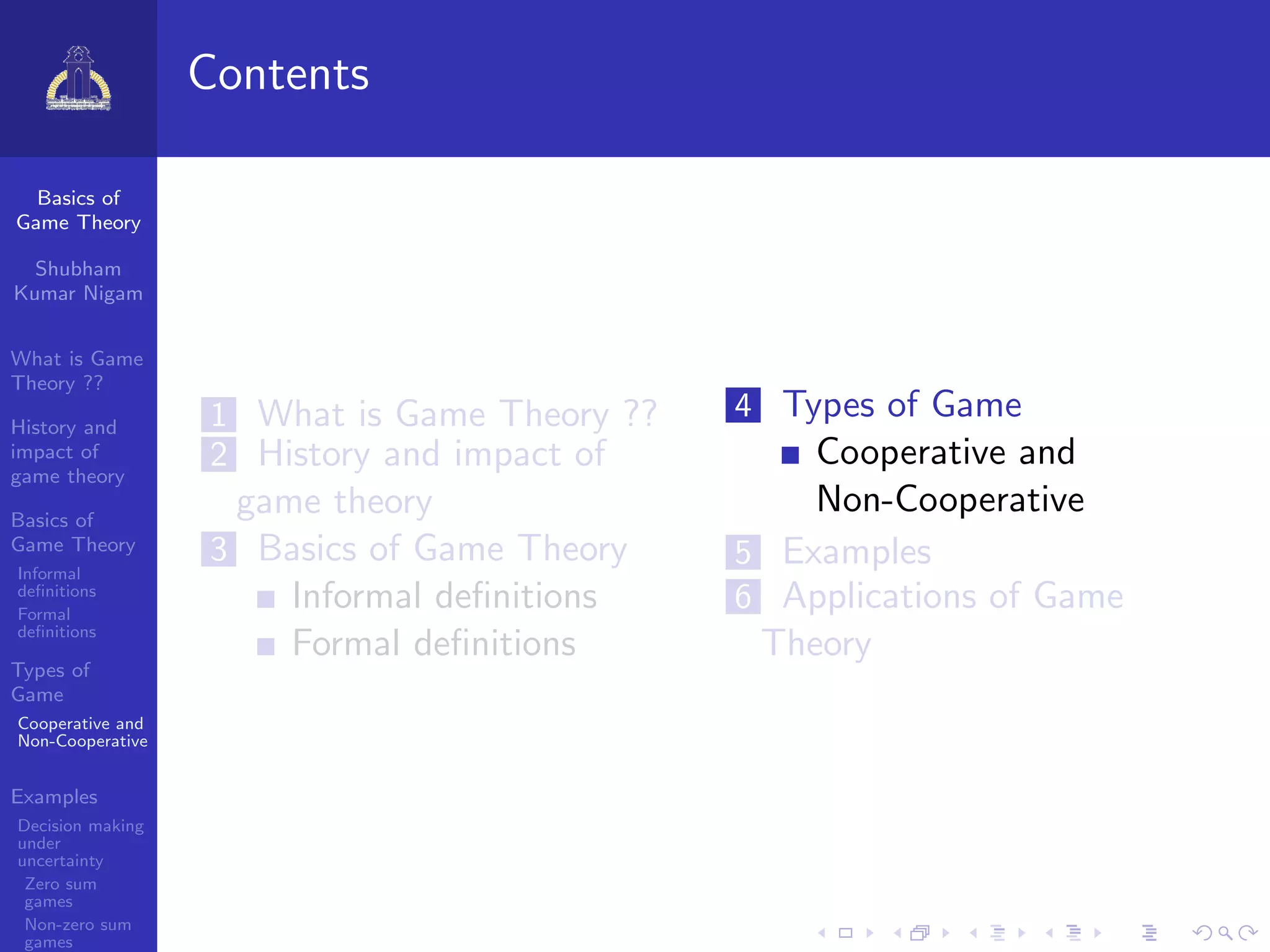 Basics of
Game Theory
Shubham
Kumar Nigam
What is Game
Theory ??
History and
impact of
game theory
Basics of
Game Theory
Informal
deﬁnitions
Formal
deﬁnitions
Types of
Game
Cooperative and
Non-Cooperative
Examples
Decision making
under
uncertainty
Zero sum
games
Non-zero sum
games
Contents
1 What is Game Theory ??
2 History and impact of
game theory
3 Basics of Game Theory
Informal deﬁnitions
Formal deﬁnitions
4 Types of Game
Cooperative and
Non-Cooperative
5 Examples
6 Applications of Game
Theory
 